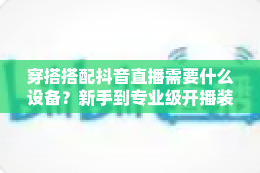 穿搭搭配抖音直播需要什么设备？新手到专业级开播装备全攻略与选购指南