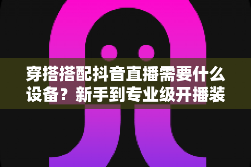 穿搭搭配抖音直播需要什么设备？新手到专业级开播装备全攻略与选购指南