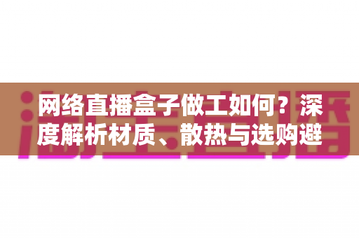 网络直播盒子做工如何?深度解析材质、散热与选购避坑全攻略 网络直播盒子做工如何?深度解析材质、散热与选购避坑全攻略