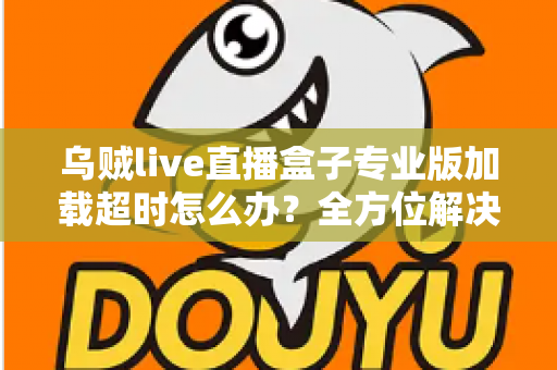 乌贼live直播盒子专业版加载超时怎么办？全方位解决方案与实用排查指南助您快速恢复流畅观看体验