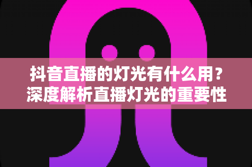 抖音直播的灯光有什么用?深度解析直播灯光的重要性与实用布置技巧 抖音直播的灯光有什么用?深度解析直播灯光的重要性与实用布置技巧