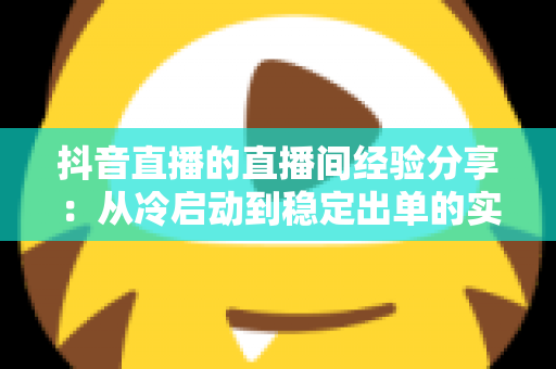 抖音直播的直播间经验分享:从冷启动到稳定出单的实战运营全攻略 抖音直播的直播间经验分享:从冷启动到稳定出单的实战运营全攻略