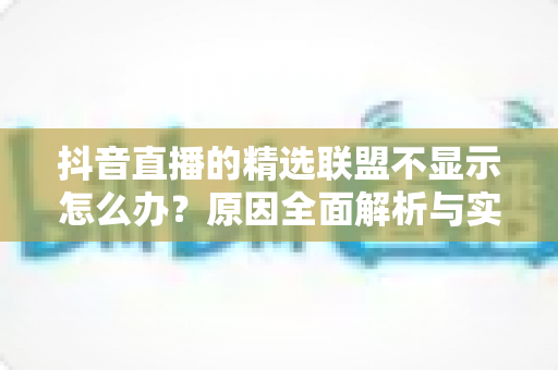 抖音直播的精选联盟不显示怎么办?原因全面解析与实用解决方法指南 抖音直播的精选联盟不显示怎么办?原因全面解析与实用解决方法指南