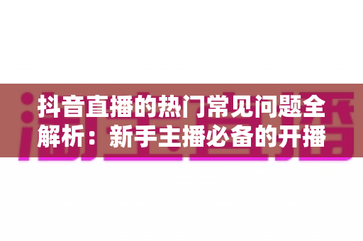 抖音直播的热门常见问题全解析:新手主播必备的开播指南与实战避坑手册 抖音直播的热门常见问题全解析:新手主播必备的开播指南与实战避坑手册