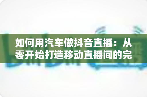 如何用汽车做抖音直播：从零开始打造移动直播间的完整实战指南