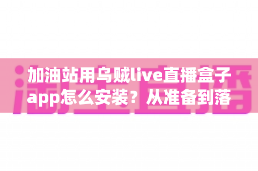 加油站用乌贼live直播盒子app怎么安装？从准备到落地的完整实操指南