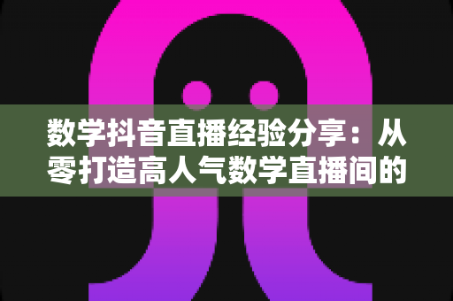 数学抖音直播经验分享：从零打造高人气数学直播间的实战指南