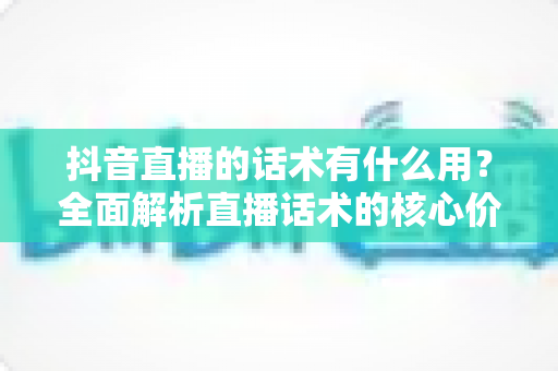抖音直播的话术有什么用?全面解析直播话术的核心价值与实战技巧 抖音直播的话术有什么用?全面解析直播话术的核心价值与实战技巧