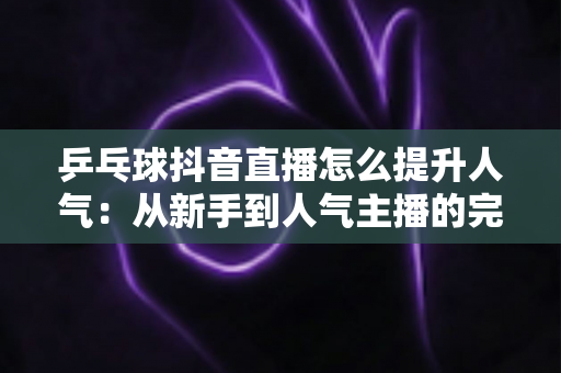 乒乓球抖音直播怎么提升人气:从新手到人气主播的完整实战攻略 乒乓球抖音直播怎么提升人气:从新手到人气主播的完整实战攻略