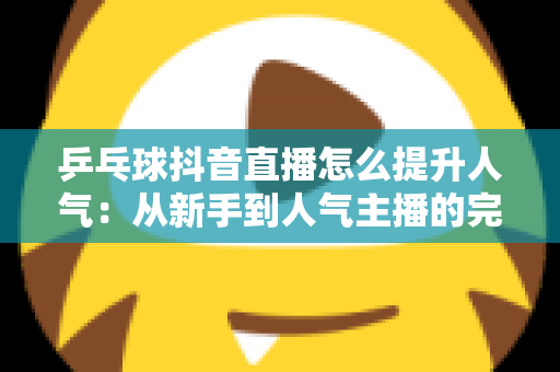 乒乓球抖音直播怎么提升人气:从新手到人气主播的完整实战攻略 乒乓球抖音直播怎么提升人气:从新手到人气主播的完整实战攻略