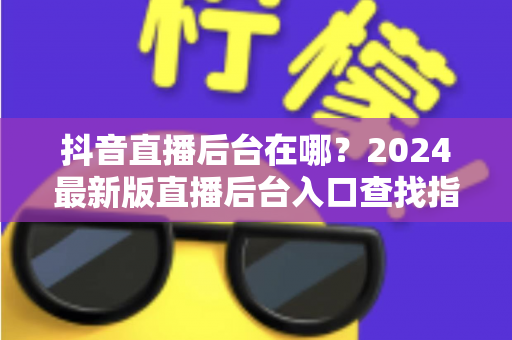 抖音直播后台在哪?2024最新版直播后台入口查找指南与功能详解 抖音直播后台在哪?2024最新版直播后台入口查找指南与功能详解