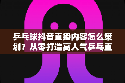 乒乓球抖音直播内容怎么策划?从零打造高人气乒乓直播间的完整指南 乒乓球抖音直播内容怎么策划?从零打造高人气乒乓直播间的完整指南