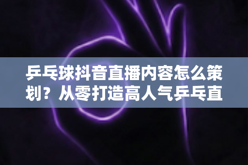 乒乓球抖音直播内容怎么策划?从零打造高人气乒乓直播间的完整指南 乒乓球抖音直播内容怎么策划?从零打造高人气乒乓直播间的完整指南
