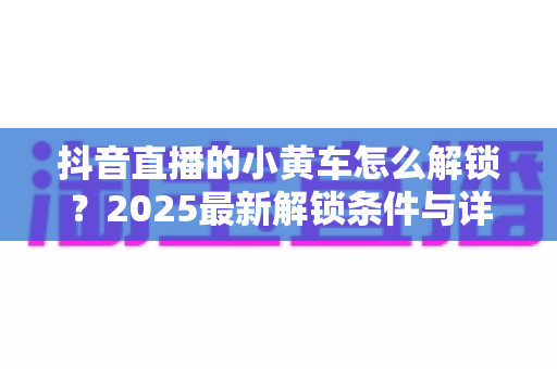 抖音直播的小黄车怎么解锁?2025最新解锁条件与详细步骤全攻略 抖音直播的小黄车怎么解锁?2025最新解锁条件与详细步骤全攻略