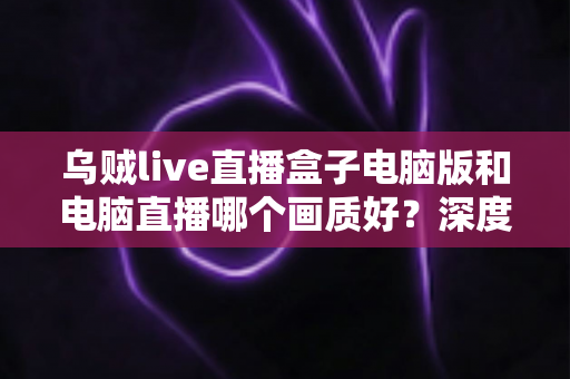 乌贼live直播盒子电脑版和电脑直播哪个画质好?深度对比解析直播画质差异,助你选出最佳开播方案 乌贼live直播盒子电脑版和电脑直播哪个画质好?深度对比解析直播画质差异,助你选出最佳开播方案