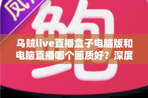 乌贼live直播盒子电脑版和电脑直播哪个画质好?深度对比解析直播画质差异,助你选出最佳开播方案 乌贼live直播盒子电脑版和电脑直播哪个画质好?深度对比解析直播画质差异,助你选出最佳开播方案