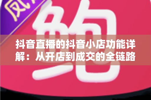 抖音直播的抖音小店功能详解:从开店到成交的全链路实战运营指南 抖音直播的抖音小店功能详解:从开店到成交的全链路实战运营指南