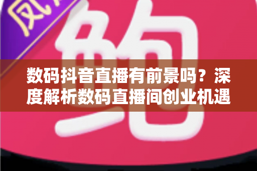 数码抖音直播有前景吗?深度解析数码直播间创业机遇、变现路径与入局指南 数码抖音直播有前景吗?深度解析数码直播间创业机遇、变现路径与入局指南