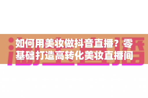 如何用美妆做抖音直播？零基础打造高转化美妆直播间的全流程实战指南
