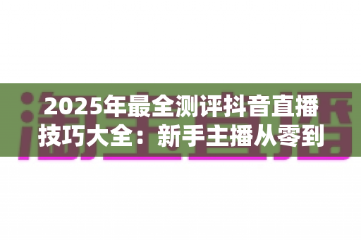 2025年最全测评抖音直播技巧大全:新手主播从零到热门的实战修炼指南 2025年最全测评抖音直播技巧大全:新手主播从零到热门的实战修炼指南
