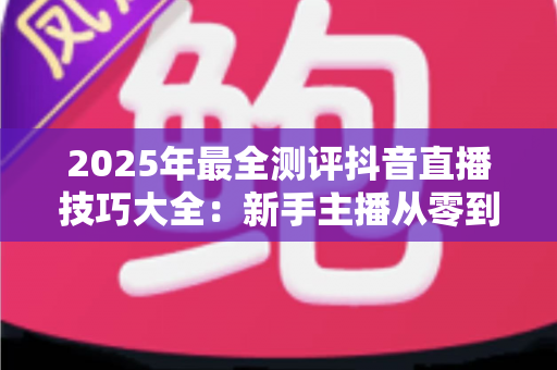 2025年最全测评抖音直播技巧大全:新手主播从零到热门的实战修炼指南 2025年最全测评抖音直播技巧大全:新手主播从零到热门的实战修炼指南