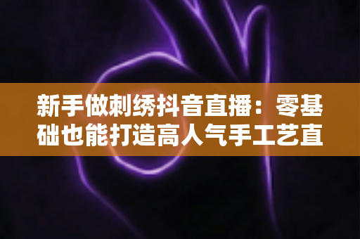 新手做刺绣抖音直播:零基础也能打造高人气手工艺直播间的完整指南 新手做刺绣抖音直播:零基础也能打造高人气手工艺直播间的完整指南
