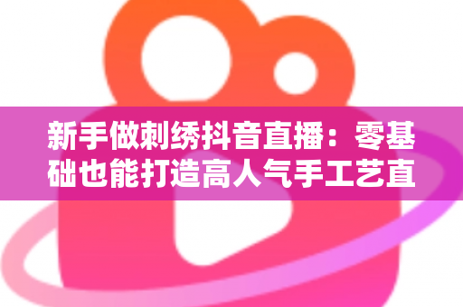 新手做刺绣抖音直播:零基础也能打造高人气手工艺直播间的完整指南 新手做刺绣抖音直播:零基础也能打造高人气手工艺直播间的完整指南