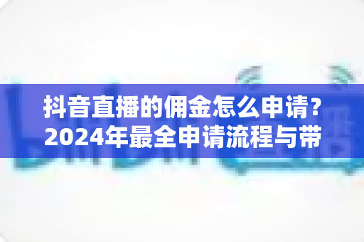 抖音直播的佣金怎么申请?2024年最全申请流程与带货变现实操指南 抖音直播的佣金怎么申请?2024年最全申请流程与带货变现实操指南