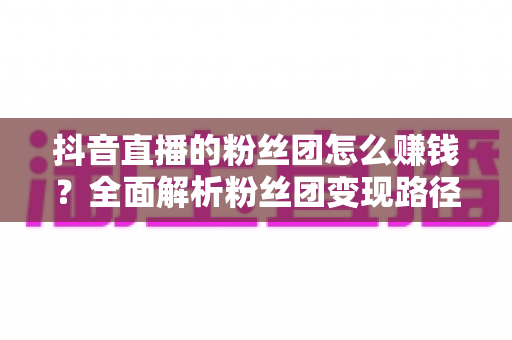 抖音直播的粉丝团怎么赚钱?全面解析粉丝团变现路径与运营技巧 抖音直播的粉丝团怎么赚钱?全面解析粉丝团变现路径与运营技巧