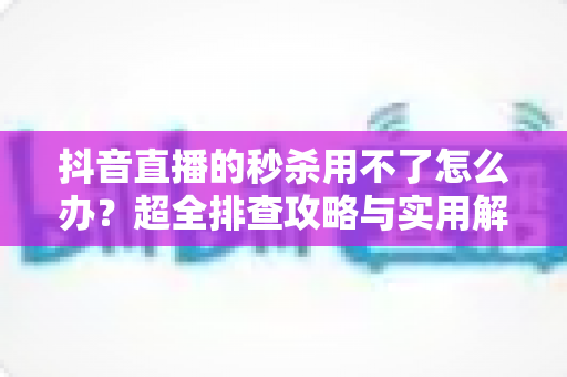 抖音直播的秒杀用不了怎么办?超全排查攻略与实用解决方案一文搞定 抖音直播的秒杀用不了怎么办?超全排查攻略与实用解决方案一文搞定