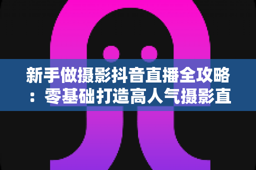 新手做摄影抖音直播全攻略:零基础打造高人气摄影直播间的实战指南 新手做摄影抖音直播全攻略:零基础打造高人气摄影直播间的实战指南