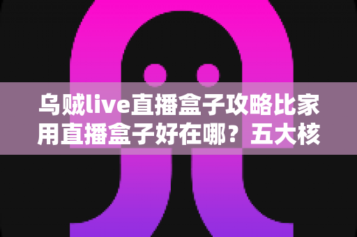 乌贼live直播盒子攻略比家用直播盒子好在哪?五大核心优势与实用指南全面解析 乌贼live直播盒子攻略比家用直播盒子好在哪?五大核心优势与实用指南全面解析