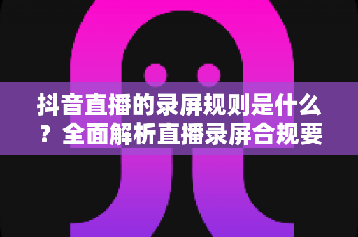 抖音直播的录屏规则是什么？全面解析直播录屏合规要点与避坑指南