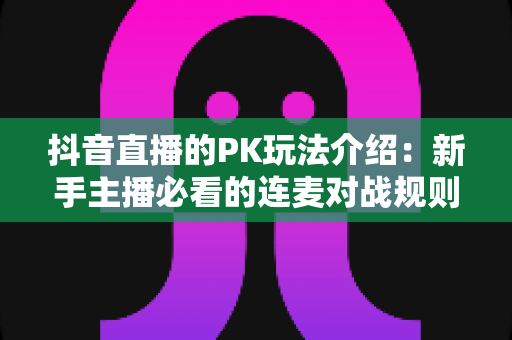 抖音直播的PK玩法介绍:新手主播必看的连麦对战规则与实战涨粉指南 抖音直播的PK玩法介绍:新手主播必看的连麦对战规则与实战涨粉指南