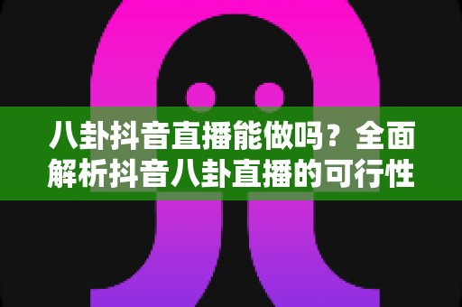 八卦抖音直播能做吗？全面解析抖音八卦直播的可行性、平台规则与安全运营指南