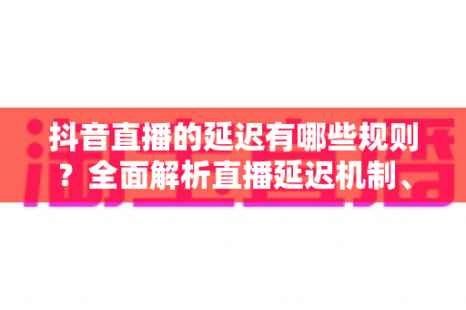 抖音直播的延迟有哪些规则?全面解析直播延迟机制、平台规定与优化技巧 抖音直播的延迟有哪些规则?全面解析直播延迟机制、平台规定与优化技巧