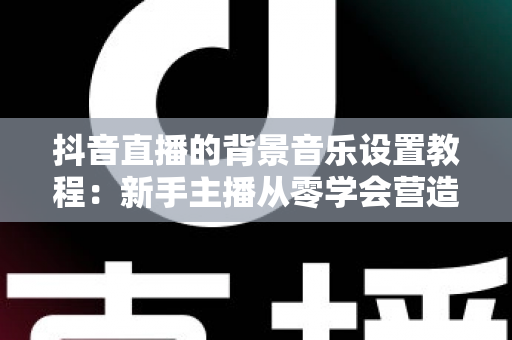 抖音直播的背景音乐设置教程:新手主播从零学会营造直播氛围的完整指南 抖音直播的背景音乐设置教程:新手主播从零学会营造直播氛围的完整指南