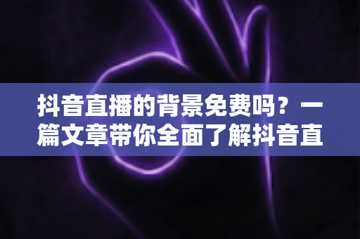 抖音直播的背景免费吗?一篇文章带你全面了解抖音直播背景的获取与设置技巧 抖音直播的背景免费吗?一篇文章带你全面了解抖音直播背景的获取与设置技巧
