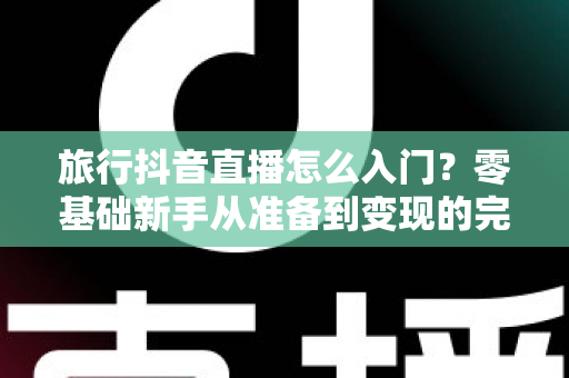 旅行抖音直播怎么入门?零基础新手从准备到变现的完整指南 旅行抖音直播怎么入门?零基础新手从准备到变现的完整指南