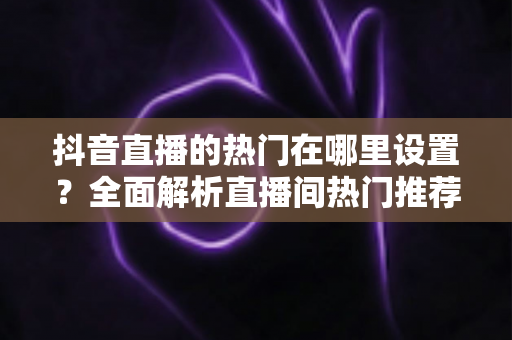 抖音直播的热门在哪里设置？全面解析直播间热门推荐机制与设置方法，助你快速抢占流量高地