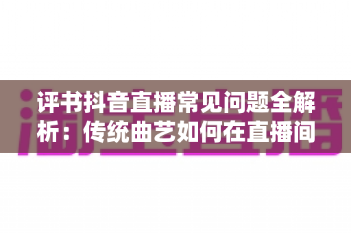 评书抖音直播常见问题全解析:传统曲艺如何在直播间圈粉百万 评书抖音直播常见问题全解析:传统曲艺如何在直播间圈粉百万