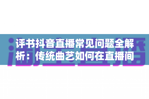 评书抖音直播常见问题全解析:传统曲艺如何在直播间圈粉百万 评书抖音直播常见问题全解析:传统曲艺如何在直播间圈粉百万