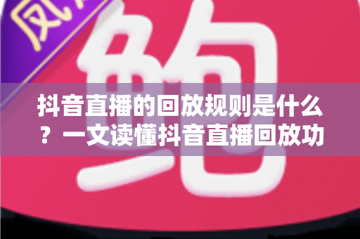 抖音直播的回放规则是什么？一文读懂抖音直播回放功能、保存时长与使用技巧