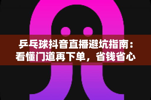 乒乓球抖音直播避坑指南：看懂门道再下单，省钱省心不打折