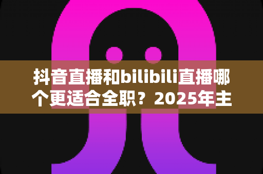 抖音直播和bilibili直播哪个更适合全职?2025年主播平台选择深度解析与变现指南 抖音直播和bilibili直播哪个更适合全职?2025年主播平台选择深度解析与变现指南