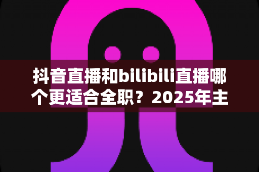抖音直播和bilibili直播哪个更适合全职?2025年主播平台选择深度解析与变现指南 抖音直播和bilibili直播哪个更适合全职?2025年主播平台选择深度解析与变现指南