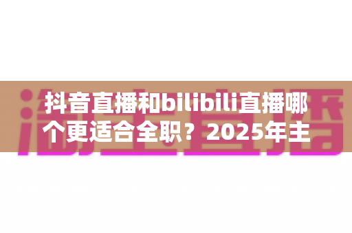 抖音直播和bilibili直播哪个更适合全职?2025年主播平台选择深度解析与变现指南 抖音直播和bilibili直播哪个更适合全职?2025年主播平台选择深度解析与变现指南