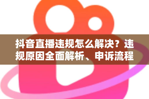 抖音直播违规怎么解决?违规原因全面解析、申诉流程详解与实用预防指南 抖音直播违规怎么解决?违规原因全面解析、申诉流程详解与实用预防指南