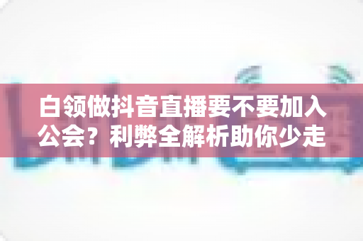 白领做抖音直播要不要加入公会?利弊全解析助你少走弯路 白领做抖音直播要不要加入公会?利弊全解析助你少走弯路