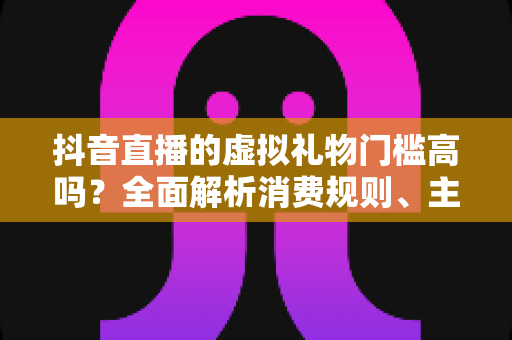 抖音直播的虚拟礼物门槛高吗？全面解析消费规则、主播收益与理性打赏指南